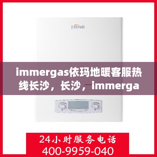 immergas依玛地暖客服热线长沙，长沙，immergas依玛地暖客服热线全面解析与用户体验关注
