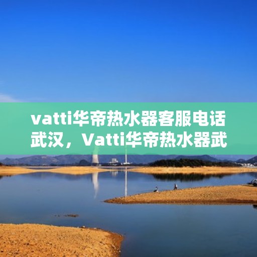 vatti华帝热水器客服电话武汉，Vatti华帝热水器武汉售后服务热线及客服电话全攻略