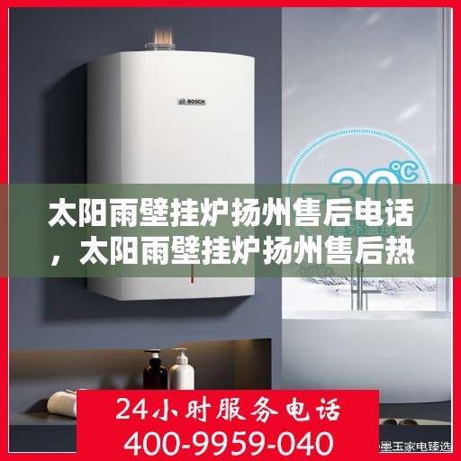 太阳雨壁挂炉扬州售后电话，太阳雨壁挂炉扬州售后热线及维修服务电话查询指南