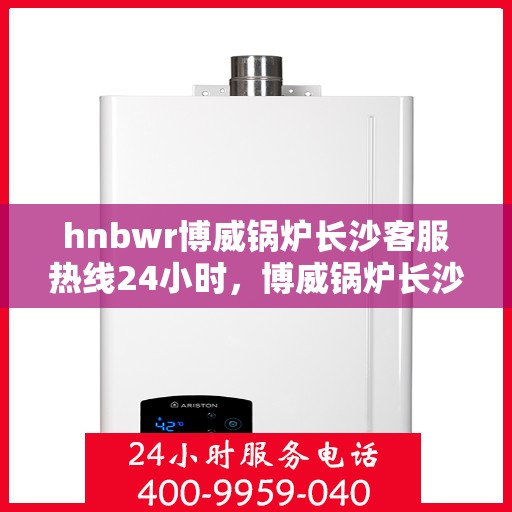hnbwr博威锅炉长沙客服热线24小时，博威锅炉长沙客服热线全天候服务，贴心关怀每一刻