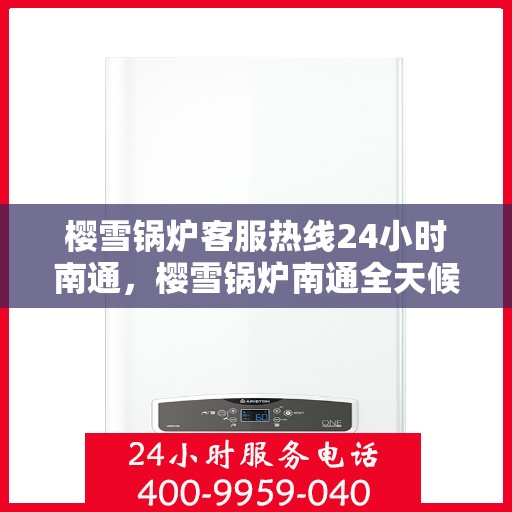 樱雪锅炉客服热线24小时南通，樱雪锅炉南通全天候客服热线，贴心服务随时在线