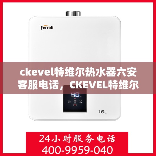 ckevel特维尔热水器六安客服电话，CKEVEL特维尔热水器六安客服热线及咨询指南