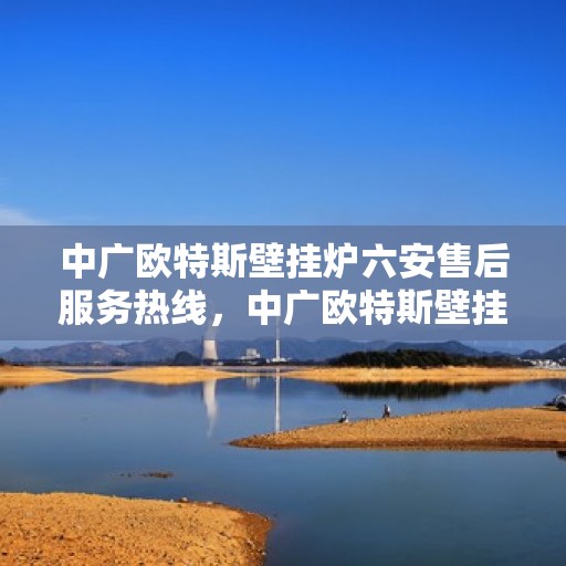 中广欧特斯壁挂炉六安售后服务热线，中广欧特斯壁挂炉六安售后热线服务指南